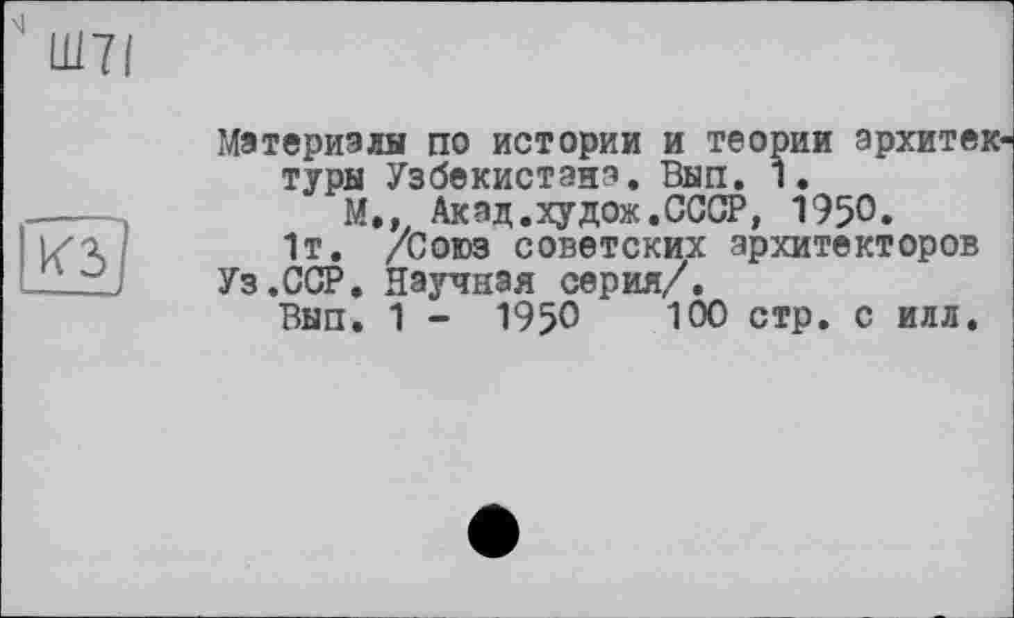 ﻿Ш7І
КЗ
Материалы по истории и теории архитектуры Узбекистана. Вып. 1.
М.» Акад.худож.СССР, 1950.
1т. /Союз советских архитекторов
Уз.ССР. Научная серия/.
Вып. 1 - 1950	100 стр. с илл.